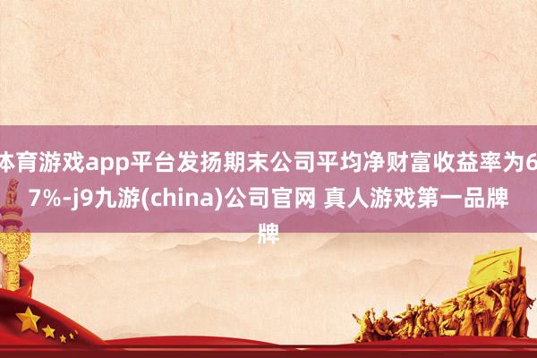 体育游戏app平台发扬期末公司平均净财富收益率为6.7%-j9九游(china)公司官网 真人游戏第一品牌