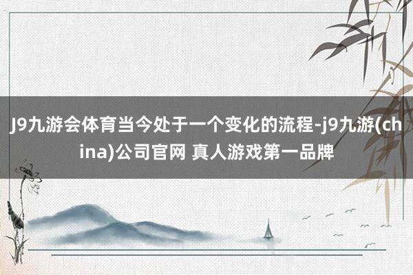 J9九游会体育当今处于一个变化的流程-j9九游(china)公司官网 真人游戏第一品牌