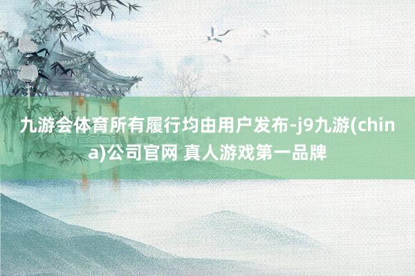 九游会体育所有履行均由用户发布-j9九游(china)公司官网 真人游戏第一品牌