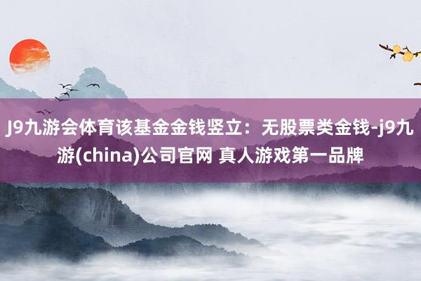 J9九游会体育该基金金钱竖立：无股票类金钱-j9九游(china)公司官网 真人游戏第一品牌