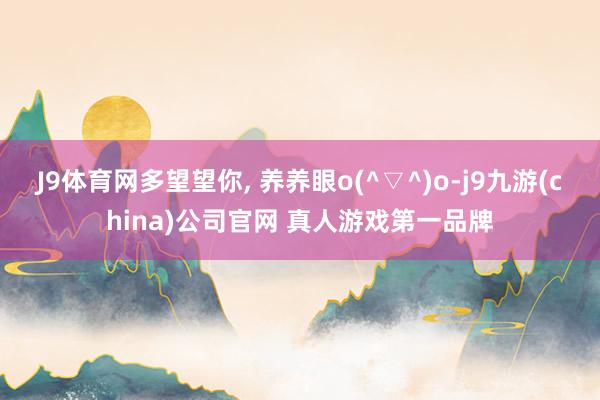 J9体育网多望望你, 养养眼o(^▽^)o-j9九游(china)公司官网 真人游戏第一品牌