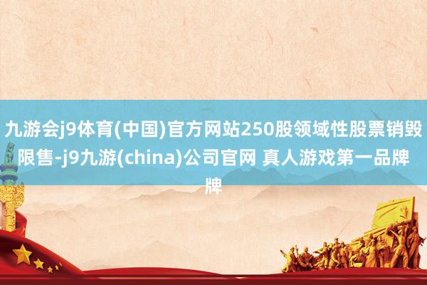 九游会j9体育(中国)官方网站250股领域性股票销毁限售-j9九游(china)公司官网 真人游戏第一品牌