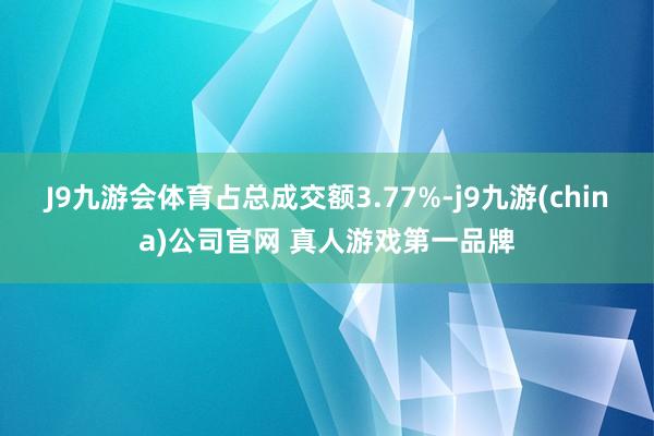 J9九游会体育占总成交额3.77%-j9九游(china)公司官网 真人游戏第一品牌