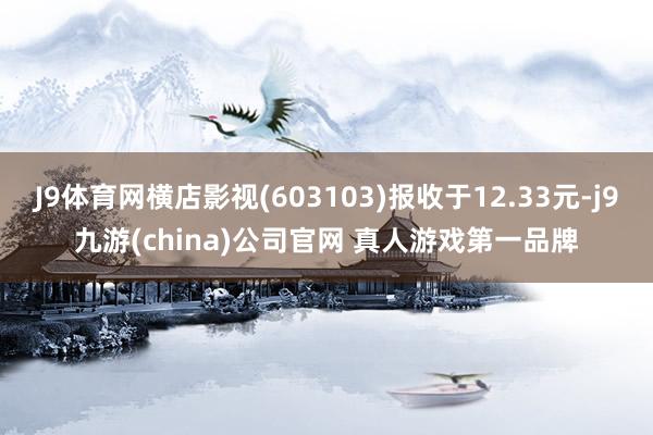 J9体育网横店影视(603103)报收于12.33元-j9九游(china)公司官网 真人游戏第一品牌