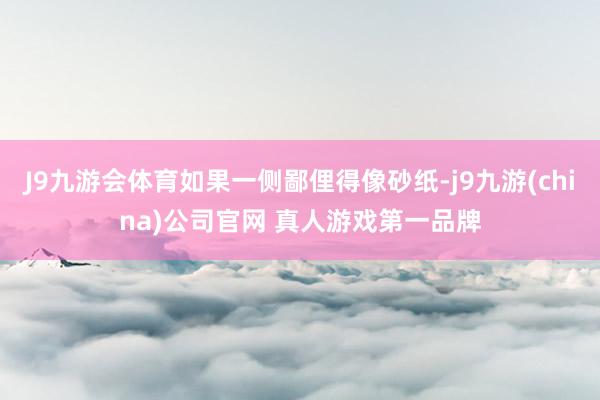 J9九游会体育如果一侧鄙俚得像砂纸-j9九游(china)公司官网 真人游戏第一品牌