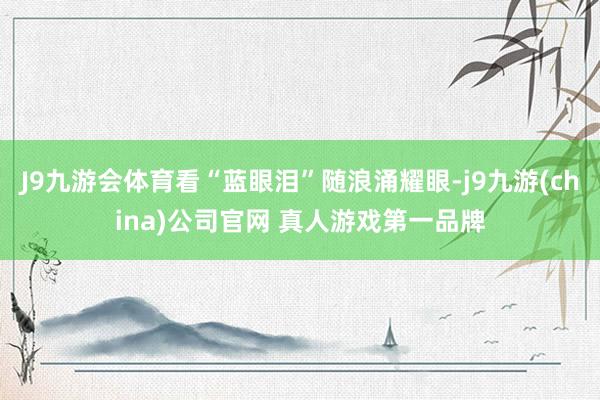 J9九游会体育看“蓝眼泪”随浪涌耀眼-j9九游(china)公司官网 真人游戏第一品牌
