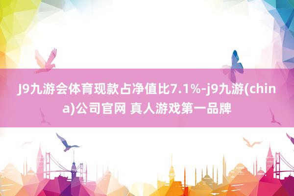 J9九游会体育现款占净值比7.1%-j9九游(china)公司官网 真人游戏第一品牌