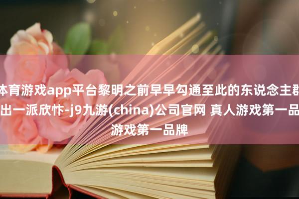 体育游戏app平台黎明之前早早勾通至此的东说念主群发出一派欣忭-j9九游(china)公司官网 真人游戏第一品牌