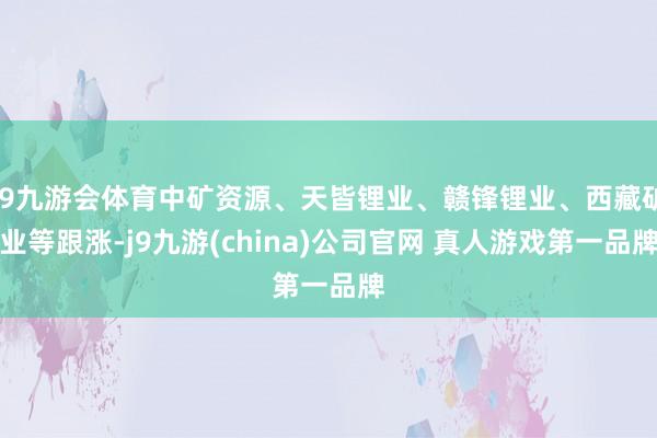J9九游会体育中矿资源、天皆锂业、赣锋锂业、西藏矿业等跟涨-j9九游(china)公司官网 真人游戏第一品牌