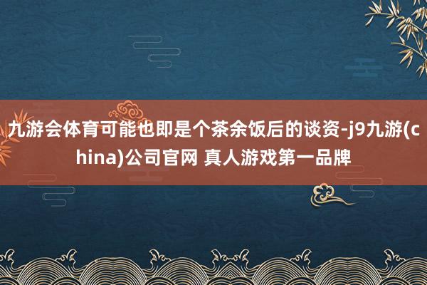 九游会体育可能也即是个茶余饭后的谈资-j9九游(china)公司官网 真人游戏第一品牌