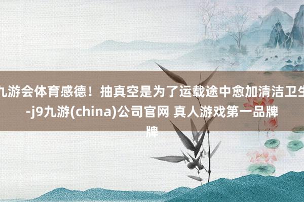 九游会体育感德！抽真空是为了运载途中愈加清洁卫生-j9九游(china)公司官网 真人游戏第一品牌