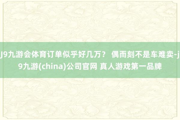 J9九游会体育订单似乎好几万？ 偶而刻不是车难卖-j9九游(china)公司官网 真人游戏第一品牌