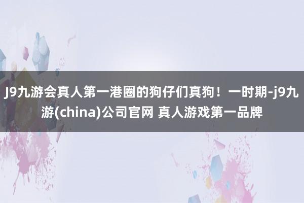 J9九游会真人第一港圈的狗仔们真狗！一时期-j9九游(china)公司官网 真人游戏第一品牌