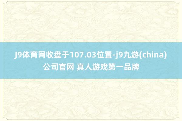 J9体育网收盘于107.03位置-j9九游(china)公司官网 真人游戏第一品牌