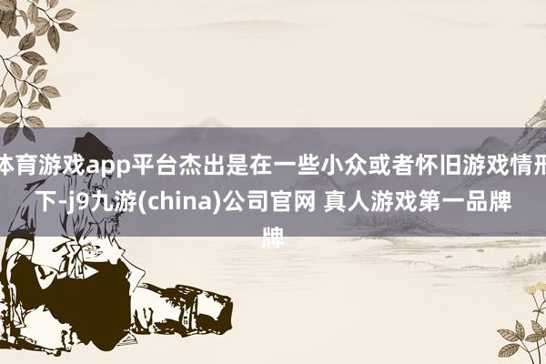 体育游戏app平台杰出是在一些小众或者怀旧游戏情形下-j9九游(china)公司官网 真人游戏第一品牌